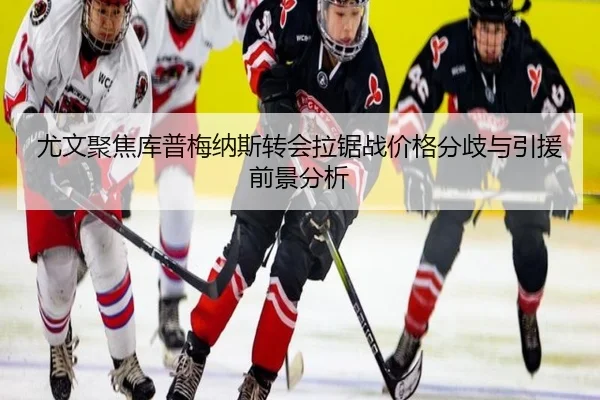 尤文聚焦库普梅纳斯转会拉锯战价格分歧与引援前景分析