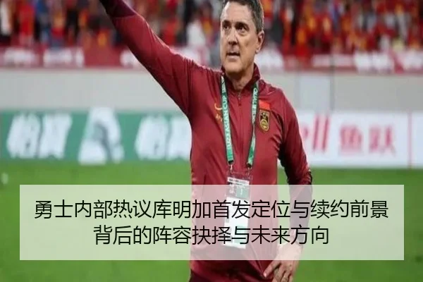 勇士内部热议库明加首发定位与续约前景背后的阵容抉择与未来方向